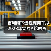 吉利旗下远程商用车拟2023年完成A轮融资(图3)