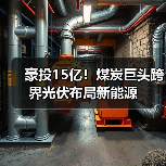 豪投15亿！煤炭巨头跨界光伏布局新能源(图4)
