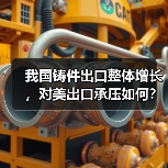 我国铸件出口整体增长，对美出口承压如何？ - 辰飞雨恒通能机械资讯