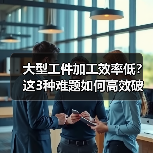 大型工件加工效率低?这3种难题如何高效破解?(图1) 大型工件加工效率低?这3种难题如何高效破解?(图1)
