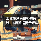 工业生产者价格持续下跌，4月数据揭示哪些
