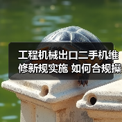 工程机械出口二手机维修新规实施 如何合规操作？(图3)